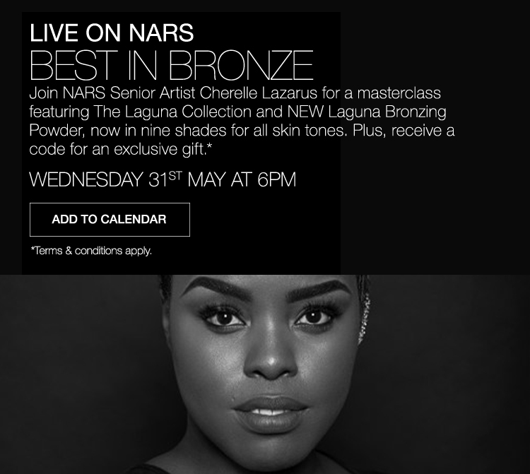 BEST IN BRONZE Join NARS Senior Artist Cherelle Lazarus for a masterclass featuring The Laguna Collection and NEW Laguna Bronzing Powder, now in nine shades for all skin tones. Plus, receive a code for an exclusive gift.* WEDNESDAY 31ST MAY AT 6PM. Add to calendar